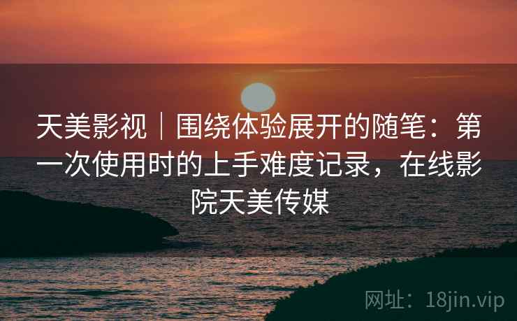 天美影视|围绕体验展开的随笔:第一次使用时的上手难度记录,在线影院天美传媒 天美影视|围绕体验展开的随笔:第一次使用时的上手难度记录,在线影院天美传媒