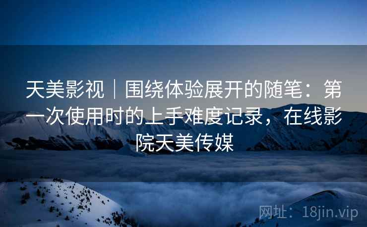 天美影视|围绕体验展开的随笔:第一次使用时的上手难度记录,在线影院天美传媒 天美影视|围绕体验展开的随笔:第一次使用时的上手难度记录,在线影院天美传媒