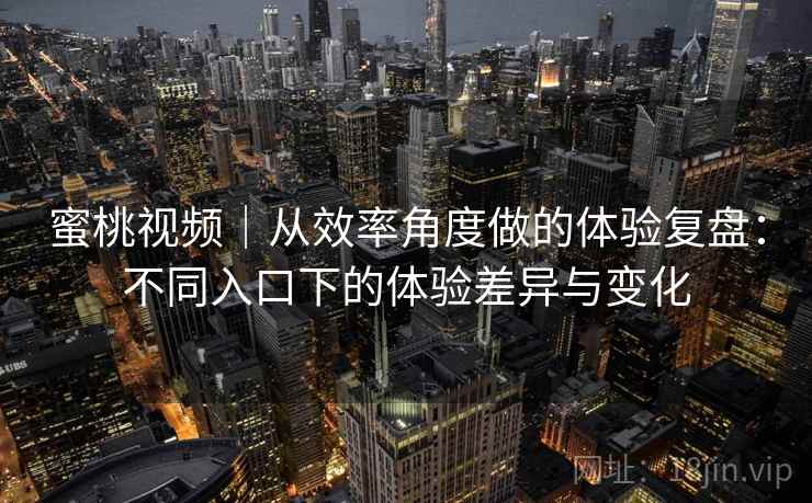 蜜桃视频|从效率角度做的体验复盘:不同入口下的体验差异与变化 蜜桃视频|从效率角度做的体验复盘:不同入口下的体验差异与变化