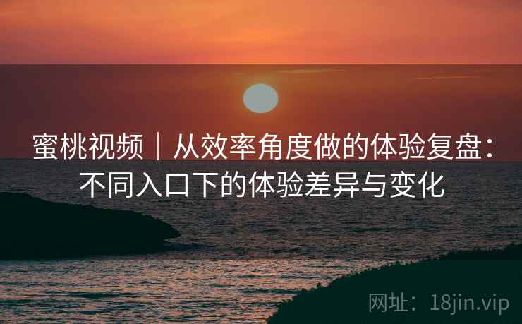 蜜桃视频|从效率角度做的体验复盘:不同入口下的体验差异与变化 蜜桃视频|从效率角度做的体验复盘:不同入口下的体验差异与变化