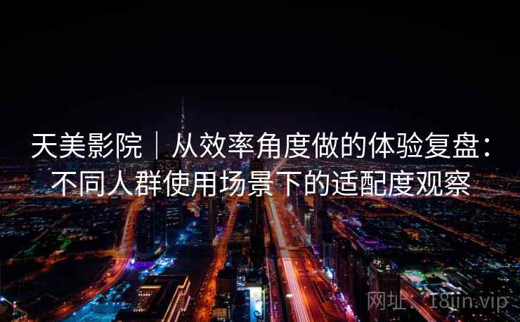 天美影院|从效率角度做的体验复盘:不同人群使用场景下的适配度观察 天美影院|从效率角度做的体验复盘:不同人群使用场景下的适配度观察