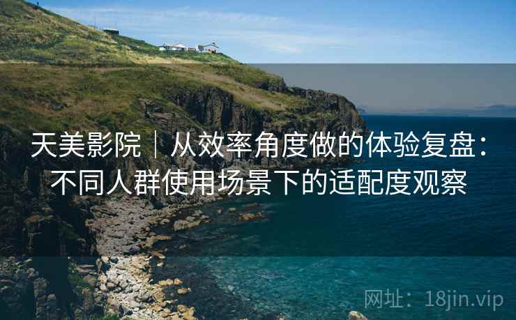 天美影院|从效率角度做的体验复盘:不同人群使用场景下的适配度观察 天美影院|从效率角度做的体验复盘:不同人群使用场景下的适配度观察