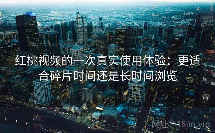 红桃视频的一次真实使用体验:更适合碎片时间还是长时间浏览 红桃视频的一次真实使用体验:更适合碎片时间还是长时间浏览