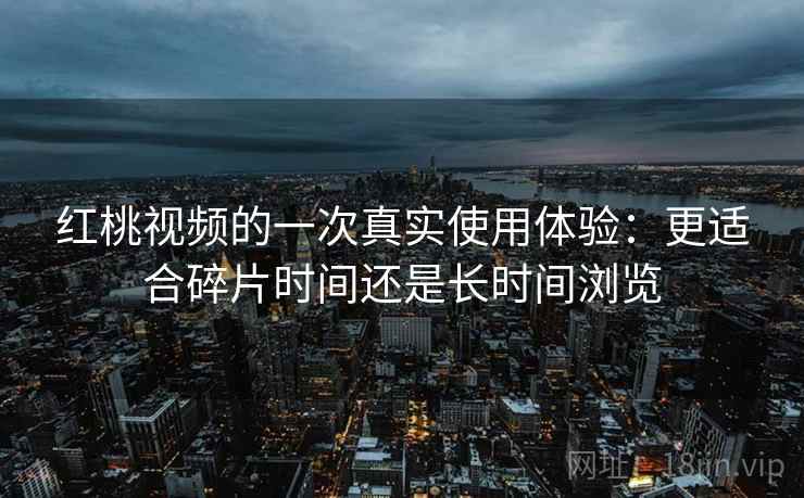 红桃视频的一次真实使用体验:更适合碎片时间还是长时间浏览 红桃视频的一次真实使用体验:更适合碎片时间还是长时间浏览
