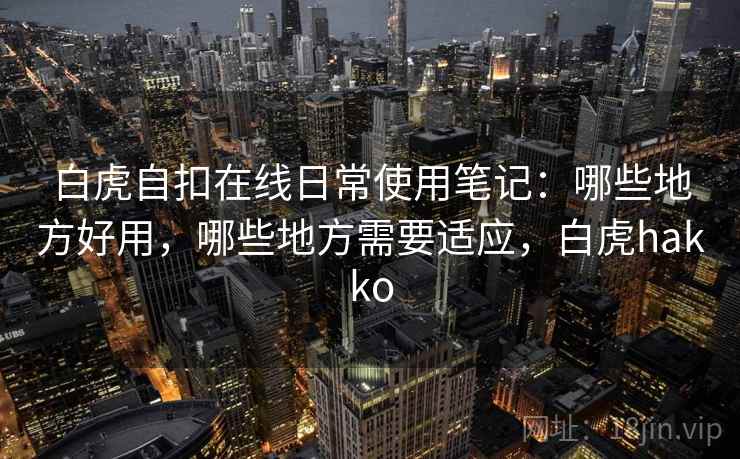白虎自扣在线日常使用笔记:哪些地方好用,哪些地方需要适应,白虎hakko 白虎自扣在线日常使用笔记:哪些地方好用,哪些地方需要适应,白虎hakko