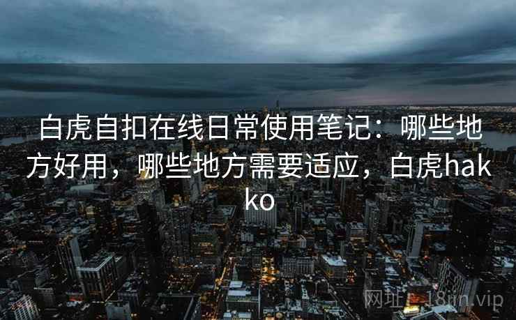 白虎自扣在线日常使用笔记:哪些地方好用,哪些地方需要适应,白虎hakko 白虎自扣在线日常使用笔记:哪些地方好用,哪些地方需要适应,白虎hakko