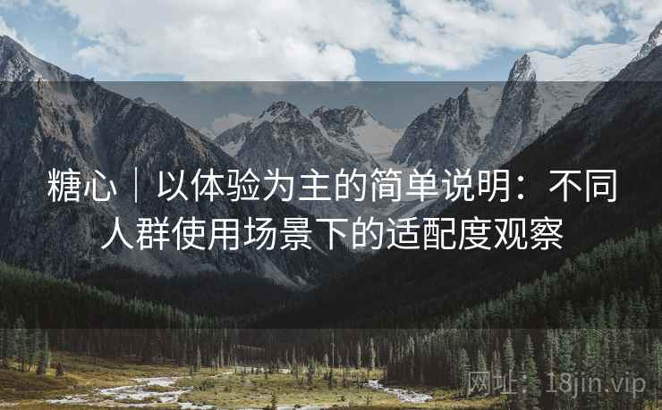 糖心|以体验为主的简单说明:不同人群使用场景下的适配度观察 糖心|以体验为主的简单说明:不同人群使用场景下的适配度观察