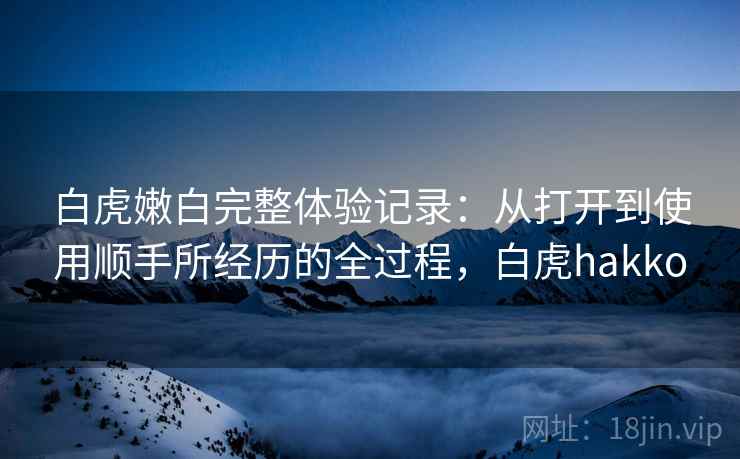 白虎嫩白完整体验记录:从打开到使用顺手所经历的全过程,白虎hakko 白虎嫩白完整体验记录:从打开到使用顺手所经历的全过程,白虎hakko
