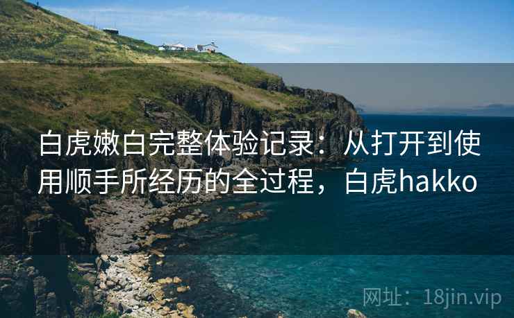 白虎嫩白完整体验记录:从打开到使用顺手所经历的全过程,白虎hakko 白虎嫩白完整体验记录:从打开到使用顺手所经历的全过程,白虎hakko