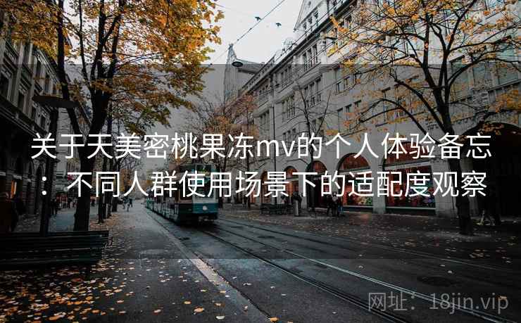 关于天美密桃果冻mv的个人体验备忘：不同人群使用场景下的适配度观察