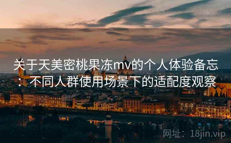 关于天美密桃果冻mv的个人体验备忘：不同人群使用场景下的适配度观察