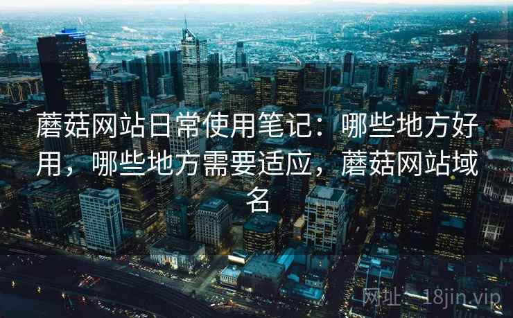 蘑菇网站日常使用笔记：哪些地方好用，哪些地方需要适应，蘑菇网站域名