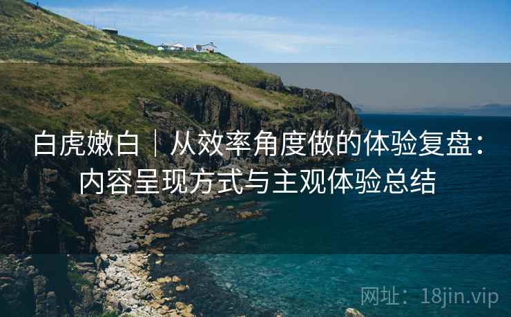 白虎嫩白|从效率角度做的体验复盘:内容呈现方式与主观体验总结 白虎嫩白|从效率角度做的体验复盘:内容呈现方式与主观体验总结
