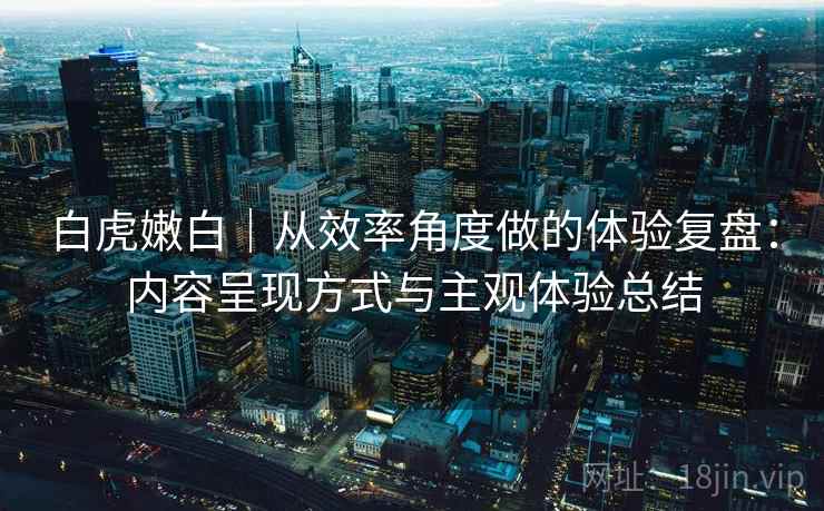 白虎嫩白|从效率角度做的体验复盘:内容呈现方式与主观体验总结 白虎嫩白|从效率角度做的体验复盘:内容呈现方式与主观体验总结