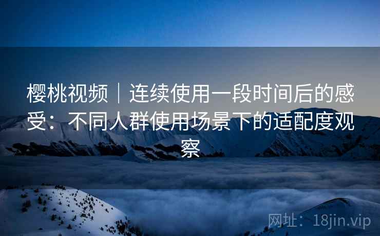 樱桃视频|连续使用一段时间后的感受:不同人群使用场景下的适配度观察 樱桃视频|连续使用一段时间后的感受:不同人群使用场景下的适配度观察