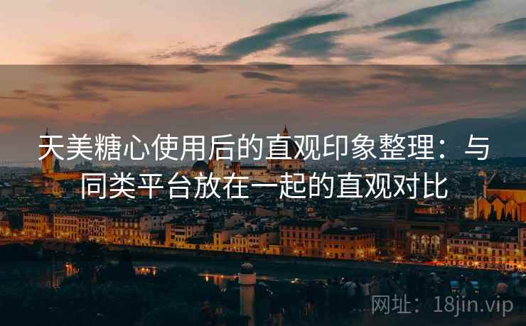天美糖心使用后的直观印象整理：与同类平台放在一起的直观对比