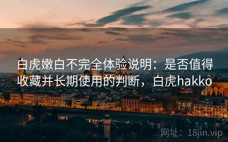白虎嫩白不完全体验说明：是否值得收藏并长期使用的判断，白虎hakko