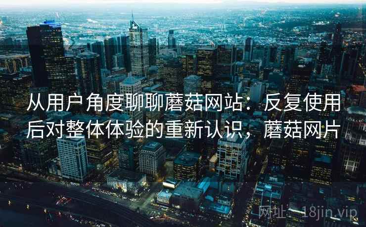 从用户角度聊聊蘑菇网站：反复使用后对整体体验的重新认识，蘑菇网片