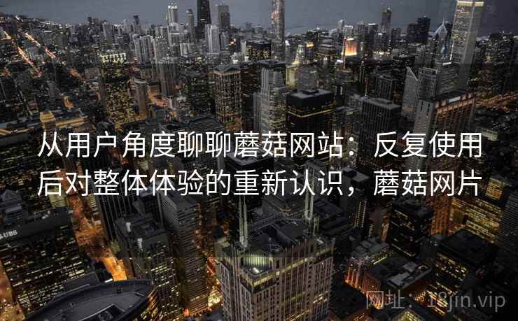 从用户角度聊聊蘑菇网站：反复使用后对整体体验的重新认识，蘑菇网片