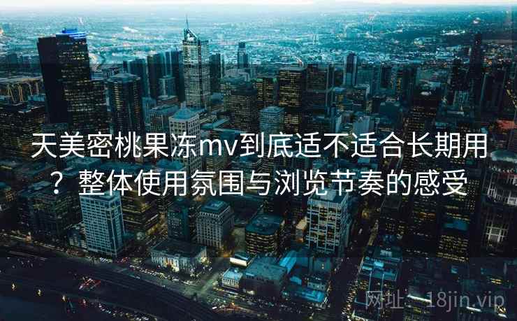 天美密桃果冻mv到底适不适合长期用？整体使用氛围与浏览节奏的感受