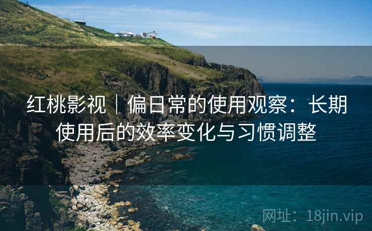 红桃影视|偏日常的使用观察:长期使用后的效率变化与习惯调整 红桃影视|偏日常的使用观察:长期使用后的效率变化与习惯调整