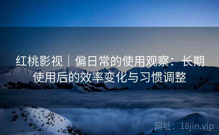 红桃影视｜偏日常的使用观察：长期使用后的效率变化与习惯调整