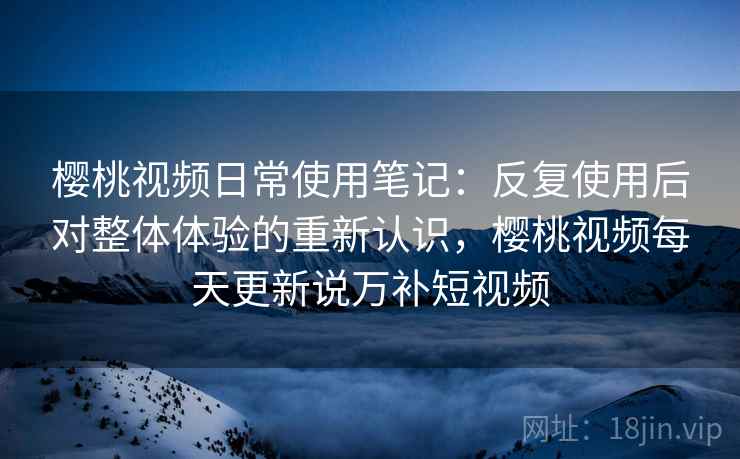 樱桃视频日常使用笔记：反复使用后对整体体验的重新认识，樱桃视频每天更新说万补短视频
