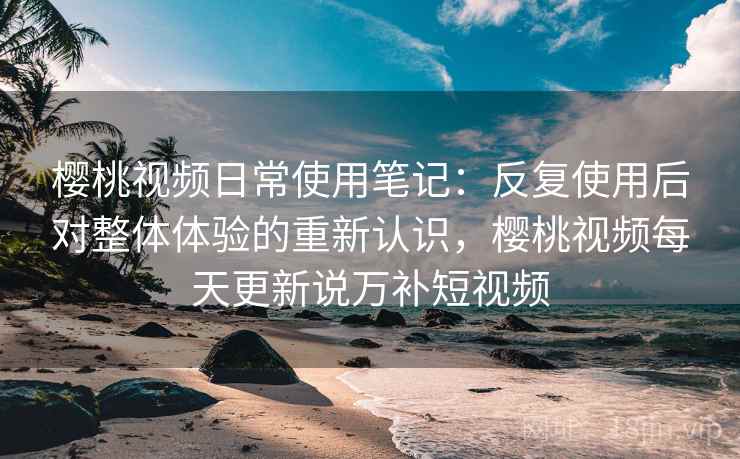 樱桃视频日常使用笔记：反复使用后对整体体验的重新认识，樱桃视频每天更新说万补短视频