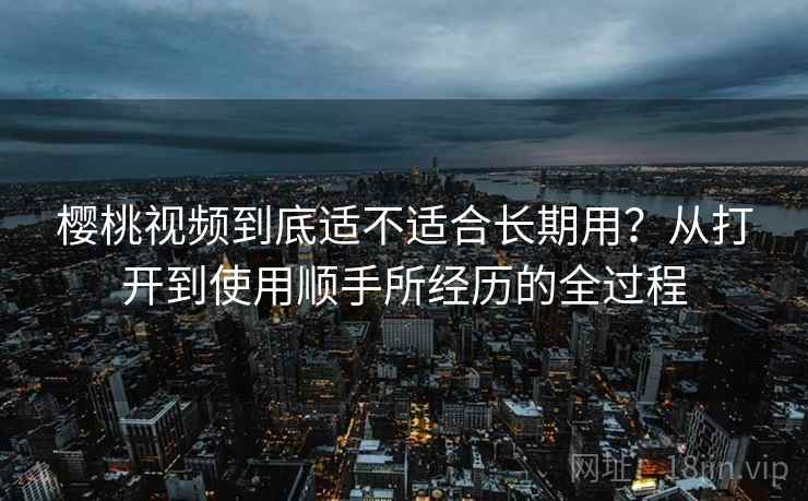 樱桃视频到底适不适合长期用？从打开到使用顺手所经历的全过程
