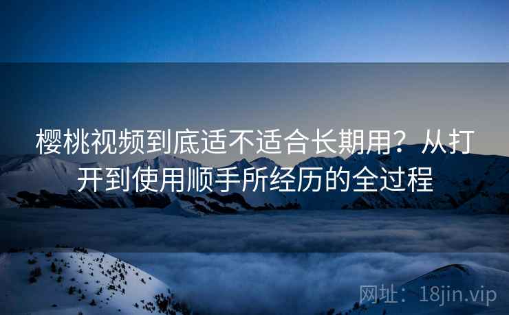樱桃视频到底适不适合长期用？从打开到使用顺手所经历的全过程