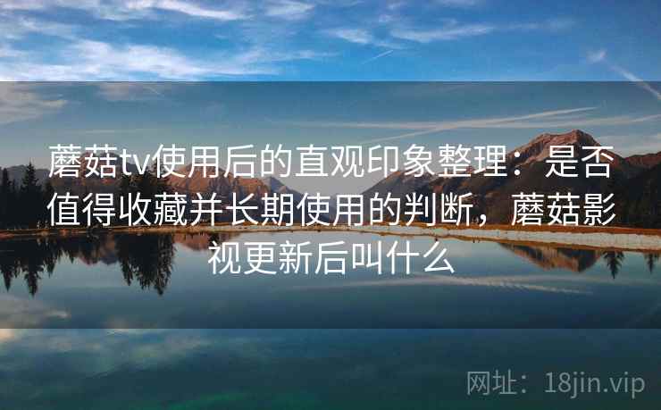 蘑菇tv使用后的直观印象整理:是否值得收藏并长期使用的判断,蘑菇影视更新后叫什么 蘑菇tv使用后的直观印象整理:是否值得收藏并长期使用的判断,蘑菇影视更新后叫什么