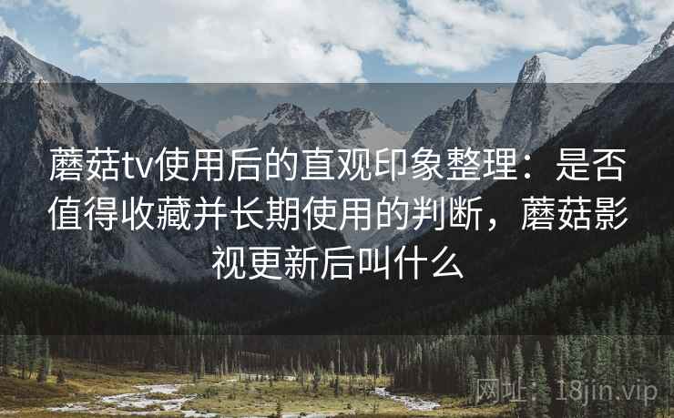蘑菇tv使用后的直观印象整理：是否值得收藏并长期使用的判断，蘑菇影视更新后叫什么