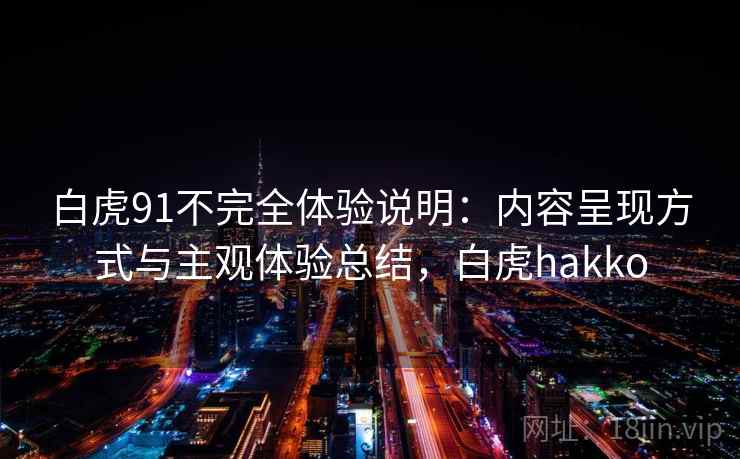 白虎91不完全体验说明:内容呈现方式与主观体验总结,白虎hakko 白虎91不完全体验说明:内容呈现方式与主观体验总结,白虎hakko