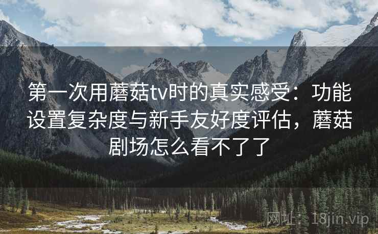 第一次用蘑菇tv时的真实感受：功能设置复杂度与新手友好度评估，蘑菇剧场怎么看不了了