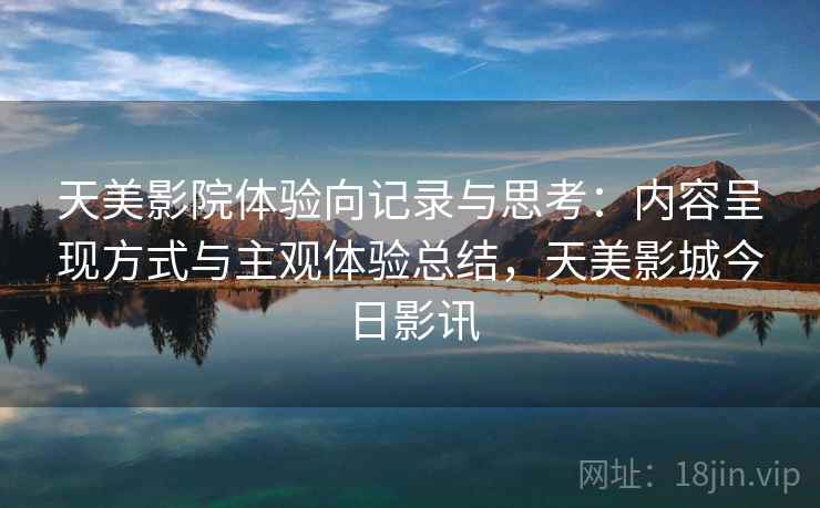 天美影院体验向记录与思考：内容呈现方式与主观体验总结，天美影城今日影讯