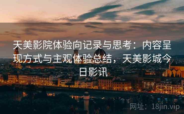 天美影院体验向记录与思考:内容呈现方式与主观体验总结,天美影城今日影讯 天美影院体验向记录与思考:内容呈现方式与主观体验总结,天美影城今日影讯