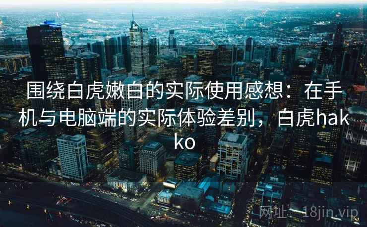 围绕白虎嫩白的实际使用感想：在手机与电脑端的实际体验差别，白虎hakko
