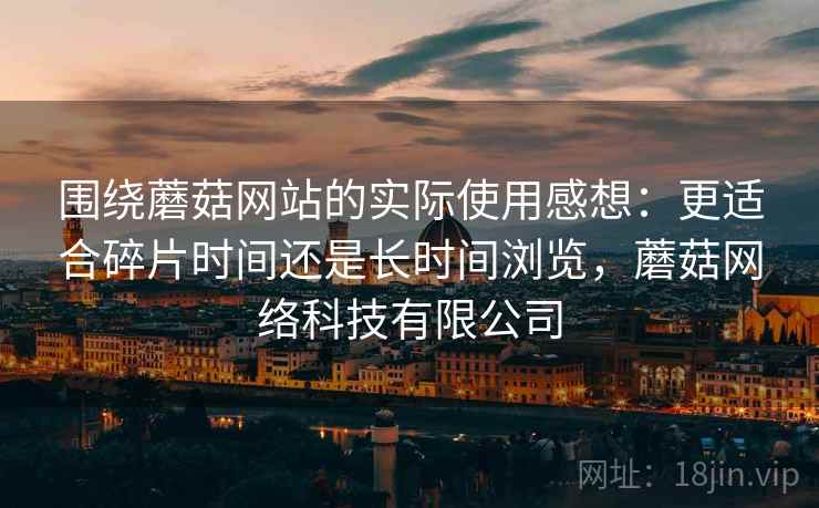 围绕蘑菇网站的实际使用感想：更适合碎片时间还是长时间浏览，蘑菇网络科技有限公司