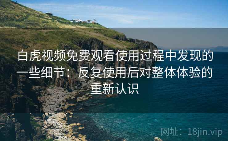 白虎视频免费观看使用过程中发现的一些细节：反复使用后对整体体验的重新认识