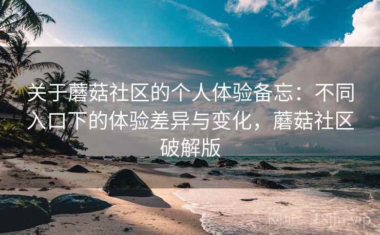 关于蘑菇社区的个人体验备忘：不同入口下的体验差异与变化，蘑菇社区破解版
