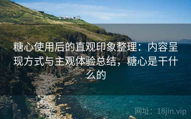 糖心使用后的直观印象整理：内容呈现方式与主观体验总结，糖心是干什么的