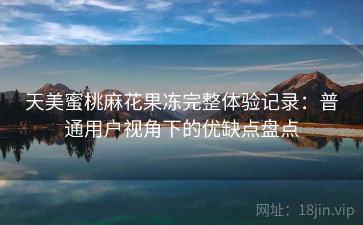 天美蜜桃麻花果冻完整体验记录：普通用户视角下的优缺点盘点