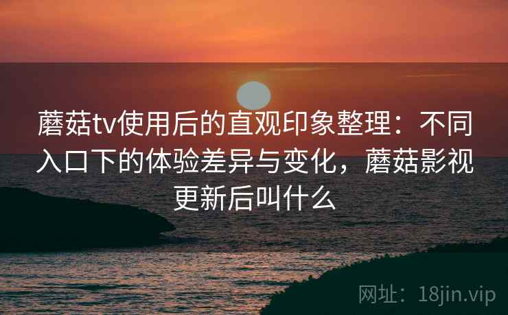 蘑菇tv使用后的直观印象整理：不同入口下的体验差异与变化，蘑菇影视更新后叫什么
