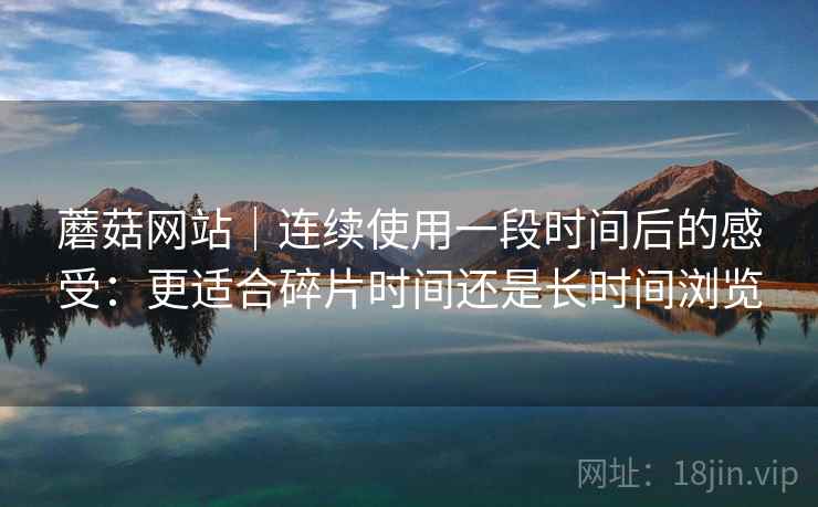 蘑菇网站｜连续使用一段时间后的感受：更适合碎片时间还是长时间浏览