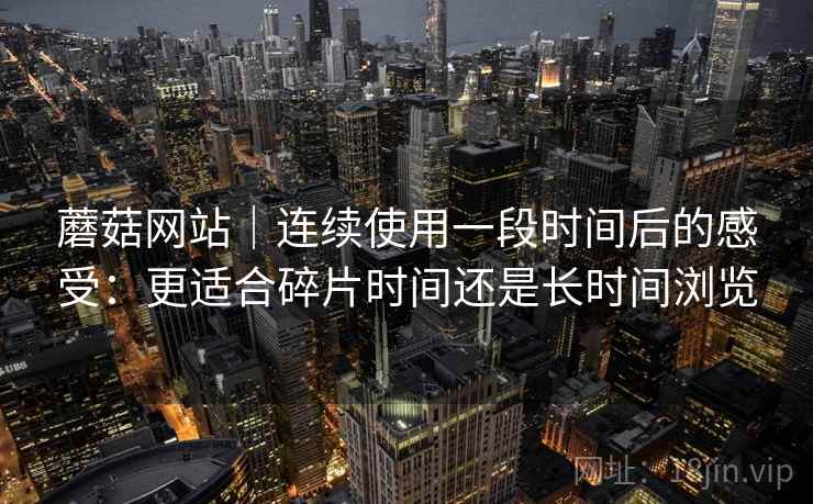 蘑菇网站｜连续使用一段时间后的感受：更适合碎片时间还是长时间浏览