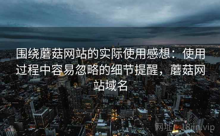 围绕蘑菇网站的实际使用感想：使用过程中容易忽略的细节提醒，蘑菇网站域名