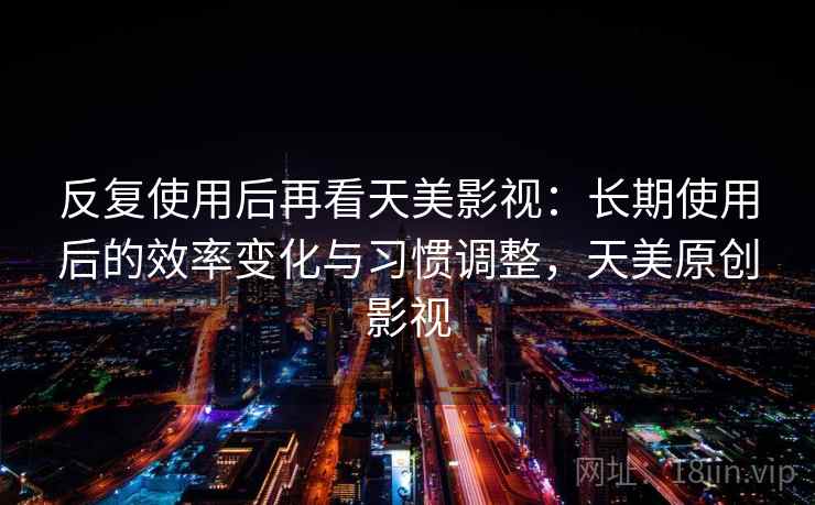 反复使用后再看天美影视：长期使用后的效率变化与习惯调整，天美原创影视