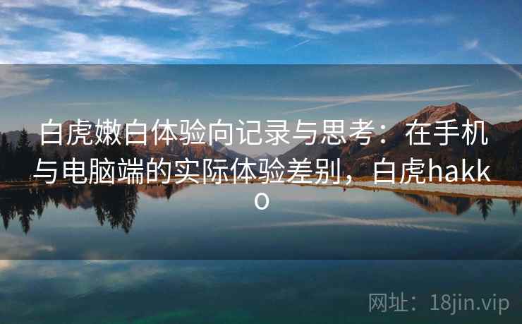 白虎嫩白体验向记录与思考：在手机与电脑端的实际体验差别，白虎hakko