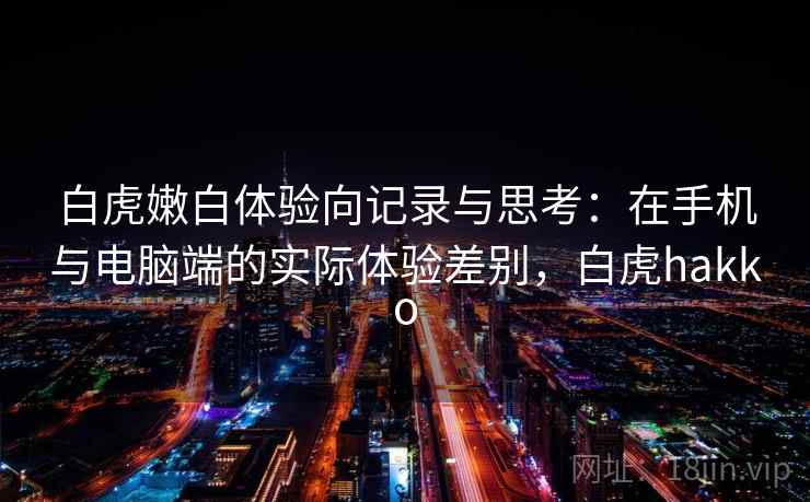 白虎嫩白体验向记录与思考：在手机与电脑端的实际体验差别，白虎hakko