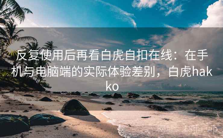 反复使用后再看白虎自扣在线：在手机与电脑端的实际体验差别，白虎hakko